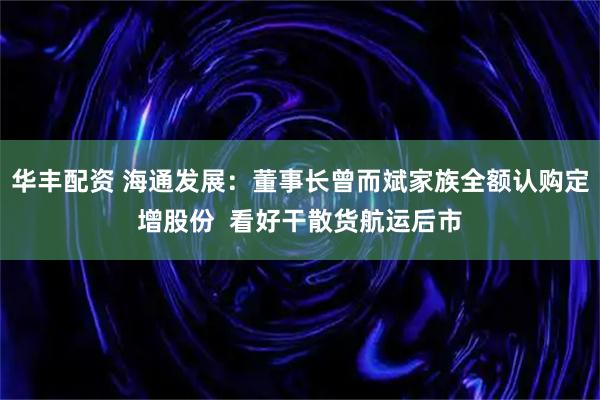 华丰配资 海通发展：董事长曾而斌家族全额认购定增股份  看好干散货航运后市