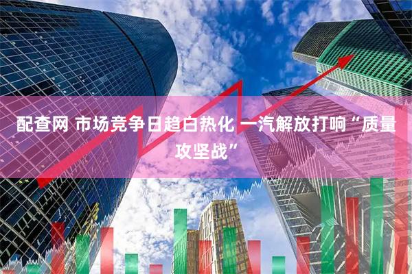 配查网 市场竞争日趋白热化 一汽解放打响“质量攻坚战”