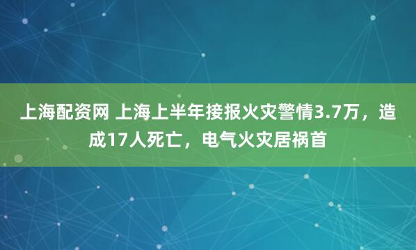 上海配资网 上海上半年接报火灾警情3.7万，造成17人死亡，电气火灾居祸首