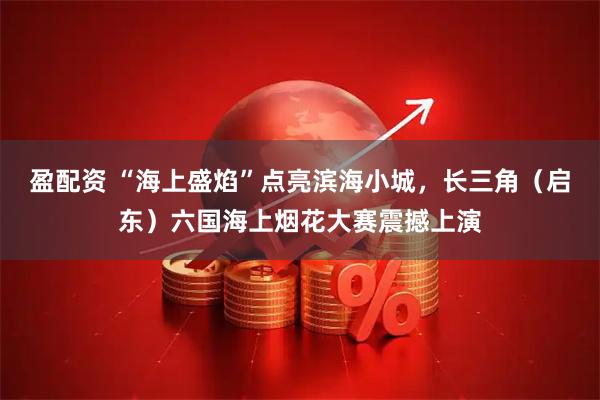 盈配资 “海上盛焰”点亮滨海小城，长三角（启东）六国海上烟花大赛震撼上演