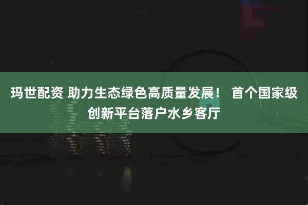 玛世配资 助力生态绿色高质量发展！ 首个国家级创新平台落户水乡客厅