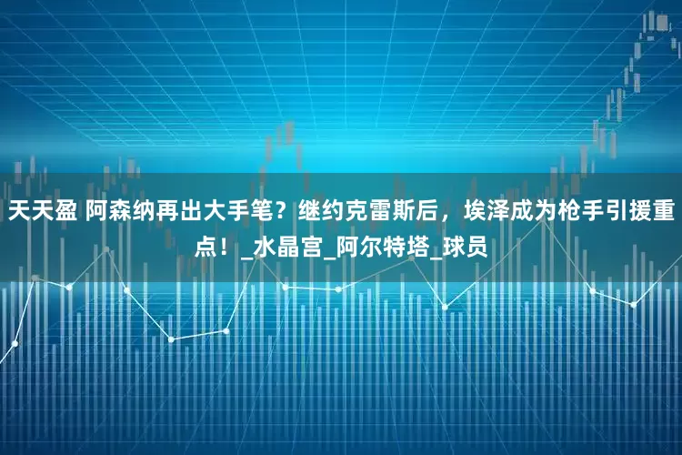 天天盈 阿森纳再出大手笔？继约克雷斯后，埃泽成为枪手引援重点！_水晶宫_阿尔特塔_球员