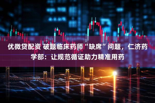 优微贷配资 破题临床药师“缺席”问题，仁济药学部：让规范循证助力精准用药