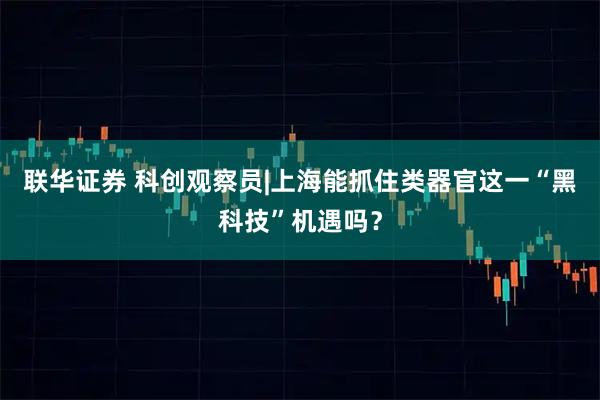 联华证券 科创观察员|上海能抓住类器官这一“黑科技”机遇吗？