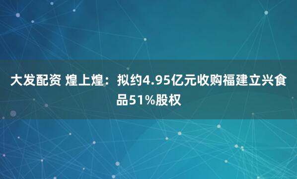 大发配资 煌上煌：拟约4.95亿元收购福建立兴食品51%股权