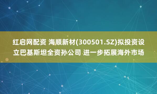 红启网配资 海顺新材(300501.SZ)拟投资设立巴基斯坦全资孙公司 进一步拓展海外市场