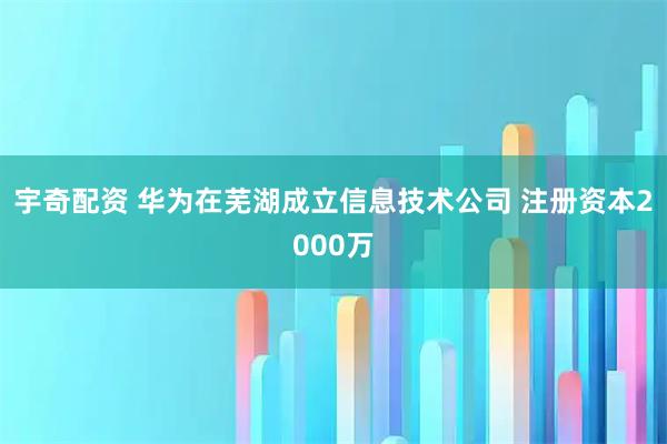 宇奇配资 华为在芜湖成立信息技术公司 注册资本2000万