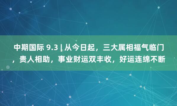 中期国际 9.3 | 从今日起，三大属相福气临门，贵人相助，事业财运双丰收，好运连绵不断