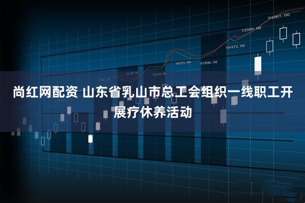 尚红网配资 山东省乳山市总工会组织一线职工开展疗休养活动