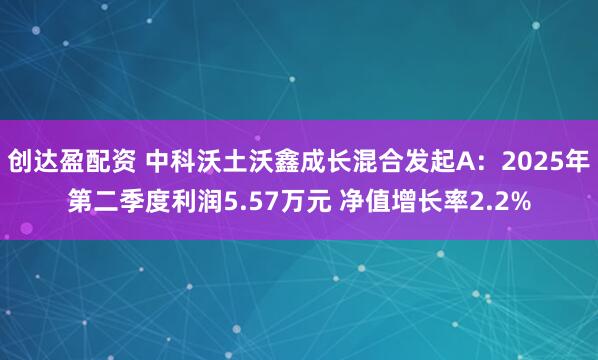 创达盈配资 中科沃土沃鑫成长混合发起A：2025年第二季度利润5.57万元 净值增长率2.2%