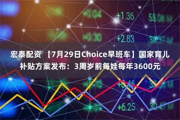 宏泰配资 【7月29日Choice早班车】国家育儿补贴方案发布：3周岁前每娃每年3600元