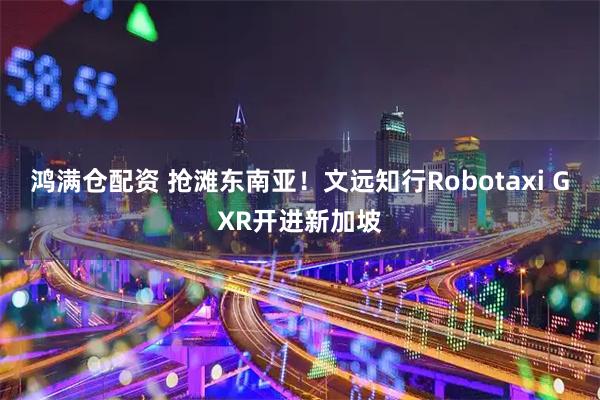 鸿满仓配资 抢滩东南亚！文远知行Robotaxi GXR开进新加坡