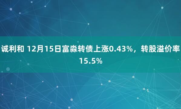 诚利和 12月15日富淼转债上涨0.43%，转股溢价率15.5%