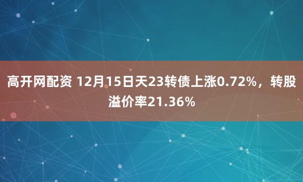 高开网配资 12月15日天23转债上涨0.72%，转股溢价率21.36%